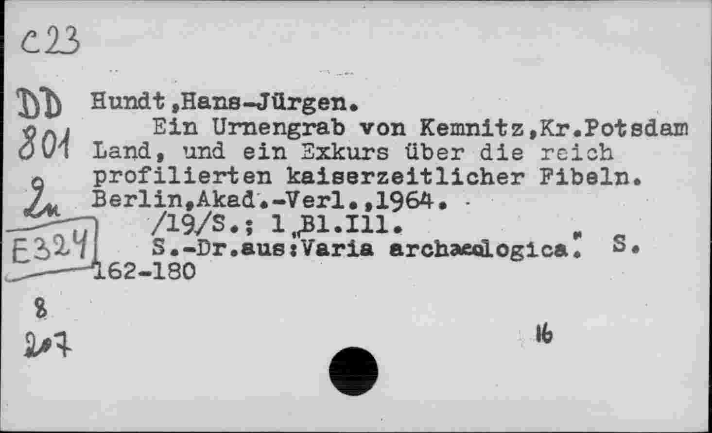 ﻿с23

Hundt ,Hans-Jürgen.
Ein Urnengrab von Kemnitz,Kr.Potsdam
Land, und ein Exkurs über die reich
Eil1/
profilierten kaiserzeitlicher Fibeln. Berlin,Akad.-Verl.,1964. -
/19/S.î 1,£1.111.	, e
S.-Dr.aus:Varia archaeeiLoglca. s« 162-180
$

